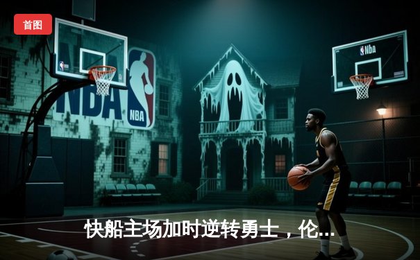 快船主场加时逆转勇士，伦纳德36分主宰关键时刻