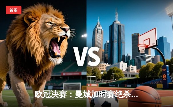 欧冠决赛：曼城加时赛绝杀巴黎圣日耳曼，首夺欧冠冠军