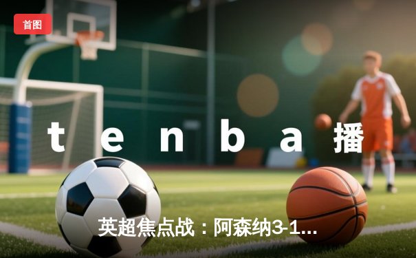 英超焦点战：阿森纳3-1逆转曼联，萨卡传射建功锁定胜局