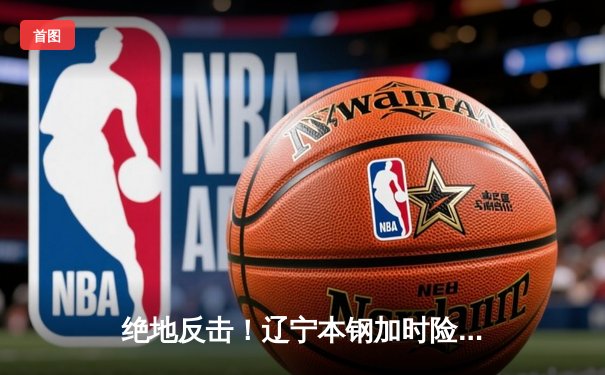 绝地反击！辽宁本钢加时险胜广东宏远，总决赛悬念再起