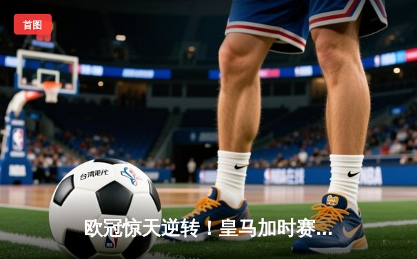 欧冠惊天逆转！皇马加时赛3-2绝杀拜仁，维尼修斯双响本泽马制胜球