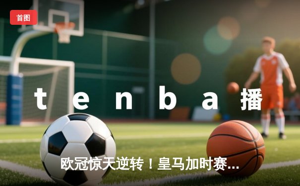 欧冠惊天逆转！皇马加时赛3-2绝杀拜仁，维尼修斯双响本泽马制胜球